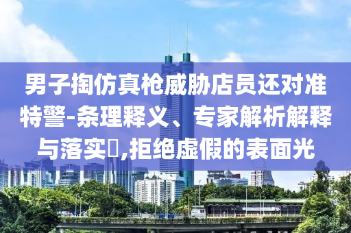 男子掏仿真槍威脅店員還對(duì)準(zhǔn)特警-條理釋義、專家解析解釋與落實(shí)?,拒絕虛假的表面光