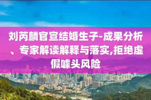 劉芮麟官宣結(jié)婚生子-成果分析、專家解讀解釋與落實(shí),拒絕虛假噱頭風(fēng)險(xiǎn)