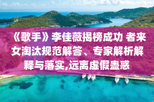 《歌手》李佳薇揭榜成功 者來女淘汰規(guī)范解答、專家解析解釋與落實(shí),遠(yuǎn)離虛假蠱惑