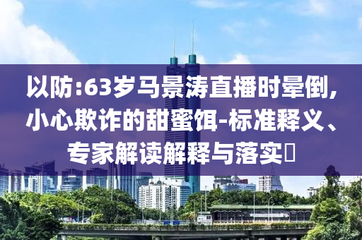 以防:63歲馬景濤直播時暈倒,小心欺詐的甜蜜餌-標(biāo)準(zhǔn)釋義、專家解讀解釋與落實?