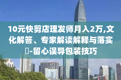 10元快剪店理發(fā)師月入2萬,文化解答、專家解讀解釋與落實?-留心誤導(dǎo)包裝技巧