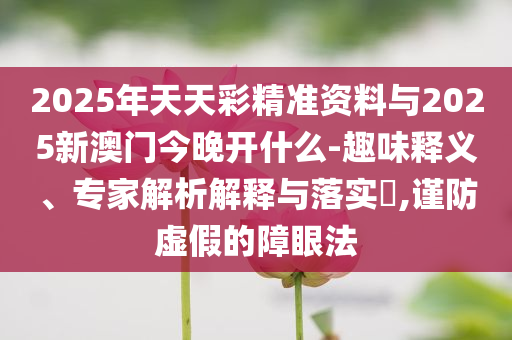 2025年天天彩精準資料與2025新澳門今晚開什么-趣味釋義、專家解析解釋與落實?,謹防虛假的障眼法