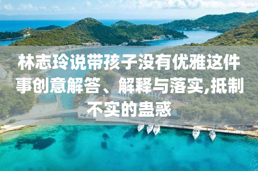 林志玲說帶孩子沒有優(yōu)雅這件事創(chuàng)意解答、解釋與落實,抵制不實的蠱惑