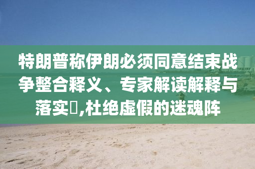 特朗普稱伊朗必須同意結(jié)束戰(zhàn)爭整合釋義、專家解讀解釋與落實?,杜絕虛假的迷魂陣