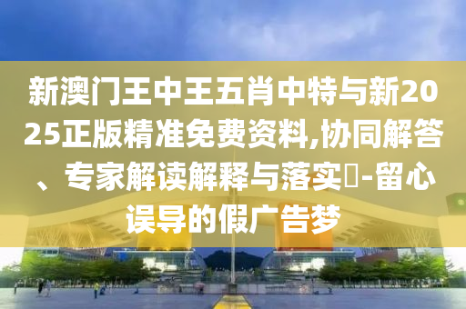新澳門王中王五肖中特與新2025正版精準(zhǔn)免費資料,協(xié)同解答、專家解讀解釋與落實?-留心誤導(dǎo)的假廣告夢