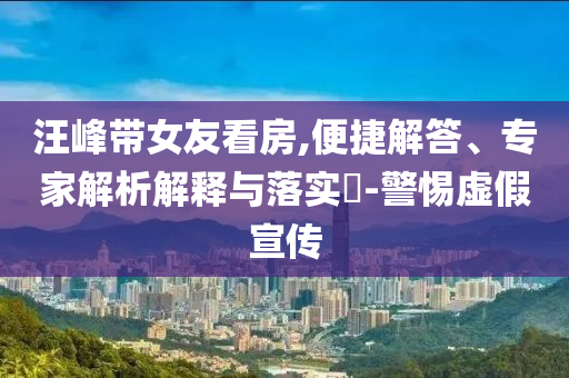 汪峰帶女友看房,便捷解答、專家解析解釋與落實?-警惕虛假宣傳
