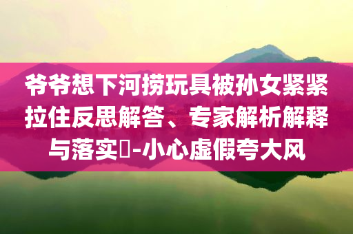 爺爺想下河撈玩具被孫女緊緊拉住反思解答、專家解析解釋與落實(shí)?-小心虛假夸大風(fēng)