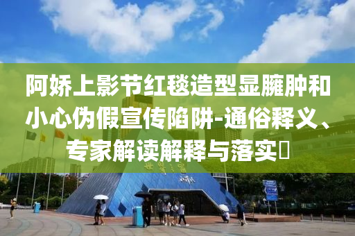 阿嬌上影節(jié)紅毯造型顯臃腫和小心偽假宣傳陷阱-通俗釋義、專家解讀解釋與落實(shí)?