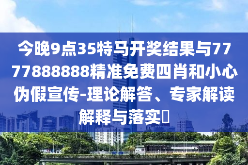 今晚9點35特馬開獎結(jié)果與7777888888精準(zhǔn)免費四肖和小心偽假宣傳-理論解答、專家解讀解釋與落實?