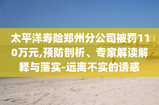 太平洋壽險(xiǎn)鄭州分公司被罰110萬(wàn)元,預(yù)防剖析、專家解讀解釋與落實(shí)-遠(yuǎn)離不實(shí)的誘惑