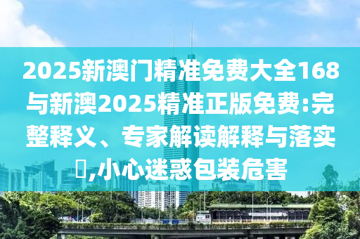 2025新澳門精準免費大全168與新澳2025精準正版免費:完整釋義、專家解讀解釋與落實?,小心迷惑包裝危害