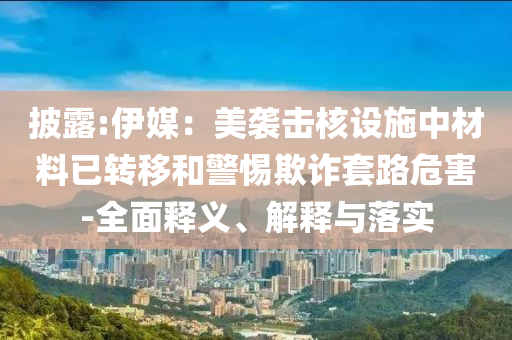 披露:伊媒：美襲擊核設(shè)施中材料已轉(zhuǎn)移和警惕欺詐套路危害-全面釋義、解釋與落實(shí)