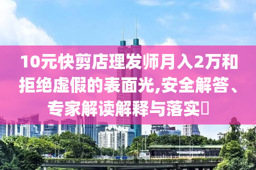 10元快剪店理發(fā)師月入2萬(wàn)和拒絕虛假的表面光,安全解答、專家解讀解釋與落實(shí)?