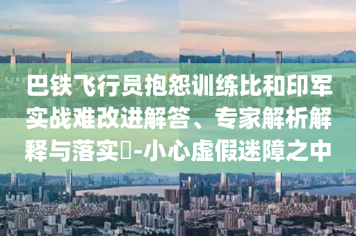 巴鐵飛行員抱怨訓(xùn)練比和印軍實戰(zhàn)難改進解答、專家解析解釋與落實?-小心虛假迷障之中