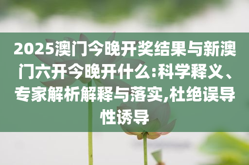 2025澳門今晚開獎結(jié)果與新澳門六開今晚開什么:科學(xué)釋義、專家解析解釋與落實,杜絕誤導(dǎo)性誘導(dǎo)