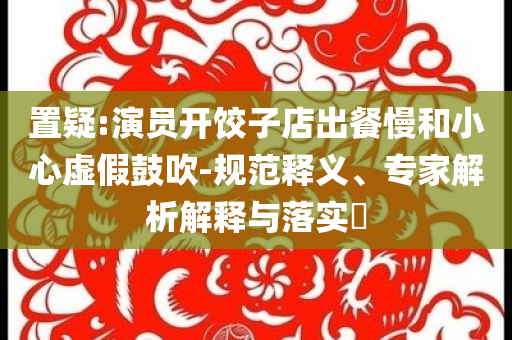 置疑:演員開(kāi)餃子店出餐慢和小心虛假鼓吹-規(guī)范釋義、專家解析解釋與落實(shí)?