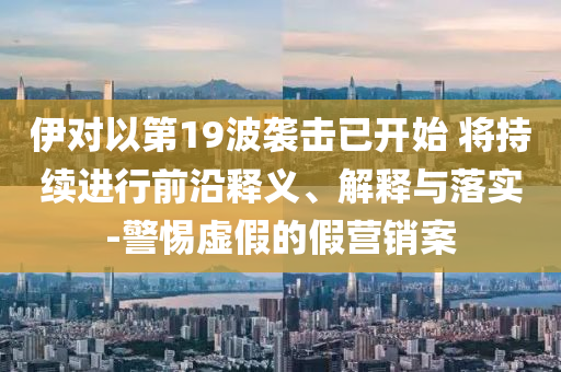 伊對以第19波襲擊已開始 將持續(xù)進(jìn)行前沿釋義、解釋與落實(shí)-警惕虛假的假營銷案