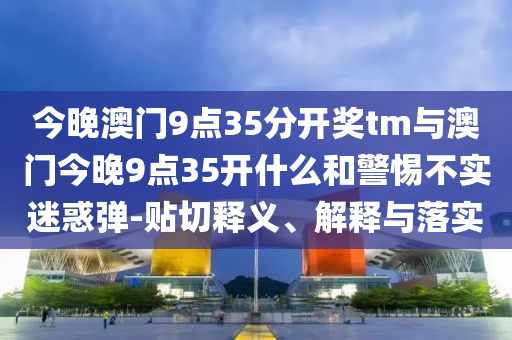 今晚澳門9點(diǎn)35分開獎(jiǎng)tm與澳門今晚9點(diǎn)35開什么和警惕不實(shí)迷惑彈-貼切釋義、解釋與落實(shí)
