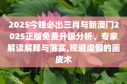2025今晚必出三肖與新澳門(mén)2025正版免費(fèi)升級(jí)分析、專(zhuān)家解讀解釋與落實(shí),規(guī)避虛假的畫(huà)皮術(shù)