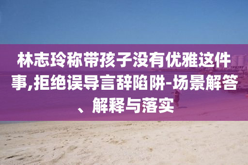 林志玲稱帶孩子沒有優(yōu)雅這件事,拒絕誤導(dǎo)言辭陷阱-場景解答、解釋與落實(shí)