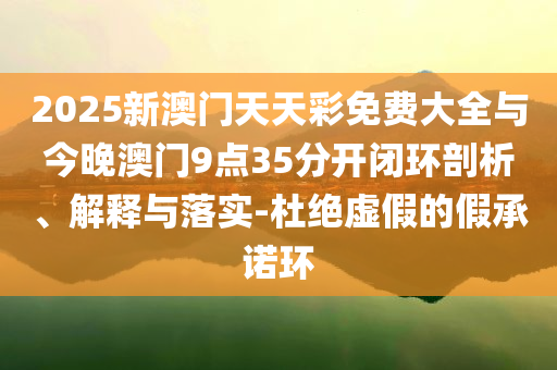 2025新澳門天天彩免費(fèi)大全與今晚澳門9點(diǎn)35分開閉環(huán)剖析、解釋與落實(shí)-杜絕虛假的假承諾環(huán)