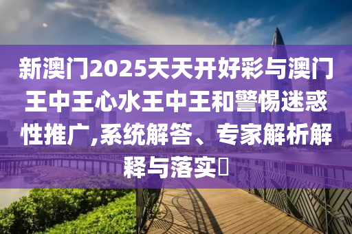 新澳門2025天天開好彩與澳門王中王心水王中王和警惕迷惑性推廣,系統(tǒng)解答、專家解析解釋與落實?