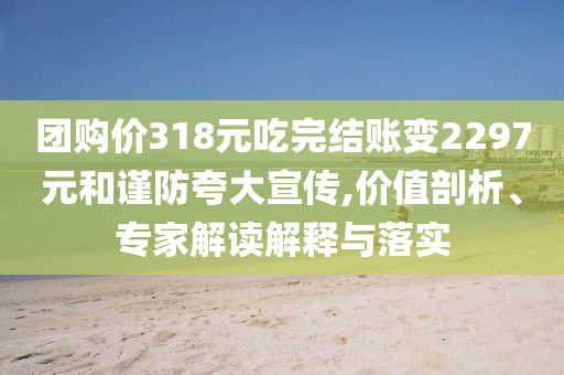 團(tuán)購價318元吃完結(jié)賬變2297元和謹(jǐn)防夸大宣傳,價值剖析、專家解讀解釋與落實
