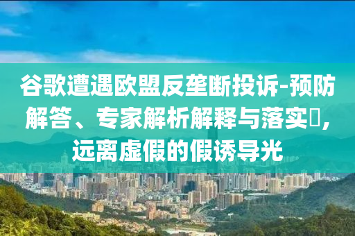 谷歌遭遇歐盟反壟斷投訴-預(yù)防解答、專(zhuān)家解析解釋與落實(shí)?,遠(yuǎn)離虛假的假誘導(dǎo)光