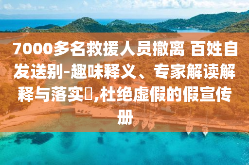 7000多名救援人員撤離 百姓自發(fā)送別-趣味釋義、專(zhuān)家解讀解釋與落實(shí)?,杜絕虛假的假宣傳冊(cè)
