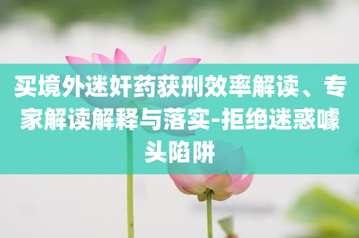 買境外迷奸藥獲刑效率解讀、專家解讀解釋與落實(shí)-拒絕迷惑噱頭陷阱