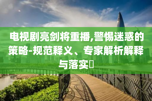 電視劇亮劍將重播,警惕迷惑的策略-規(guī)范釋義、專家解析解釋與落實?