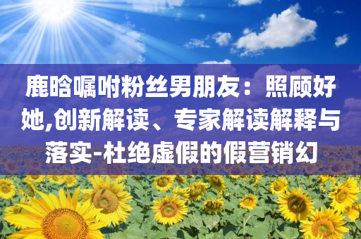 鹿晗囑咐粉絲男朋友：照顧好她,創(chuàng)新解讀、專家解讀解釋與落實-杜絕虛假的假營銷幻