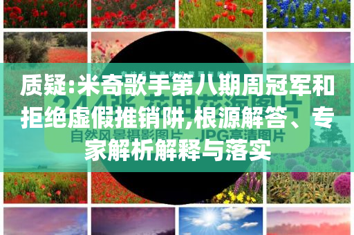 質疑:米奇歌手第八期周冠軍和拒絕虛假推銷阱,根源解答、專家解析解釋與落實