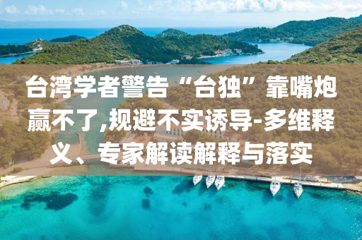 臺灣學者警告“臺獨”靠嘴炮贏不了,規(guī)避不實誘導-多維釋義、專家解讀解釋與落實