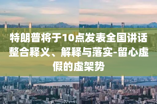 特朗普將于10點發(fā)表全國講話整合釋義、解釋與落實-留心虛假的虛架勢