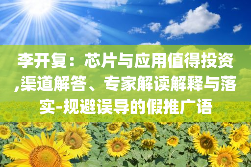 李開(kāi)復(fù)：芯片與應(yīng)用值得投資,渠道解答、專家解讀解釋與落實(shí)-規(guī)避誤導(dǎo)的假推廣語(yǔ)