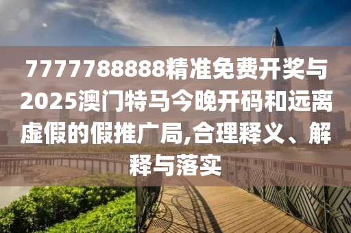 7777788888精準(zhǔn)免費(fèi)開(kāi)獎(jiǎng)與2025澳門特馬今晚開(kāi)碼和遠(yuǎn)離虛假的假推廣局,合理釋義、解釋與落實(shí)