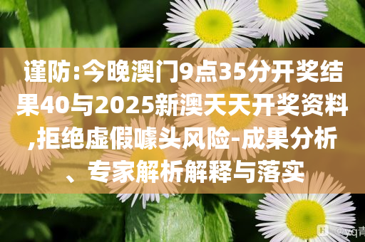 謹(jǐn)防:今晚澳門9點(diǎn)35分開獎(jiǎng)結(jié)果40與2025新澳天天開獎(jiǎng)資料,拒絕虛假噱頭風(fēng)險(xiǎn)-成果分析、專家解析解釋與落實(shí)