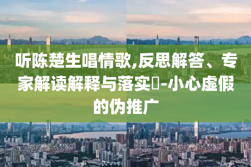 聽陳楚生唱情歌,反思解答、專家解讀解釋與落實(shí)?-小心虛假的偽推廣