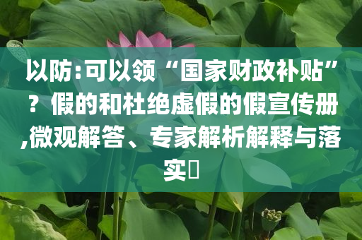 以防:可以領(lǐng)“國家財政補貼”？假的和杜絕虛假的假宣傳冊,微觀解答、專家解析解釋與落實?