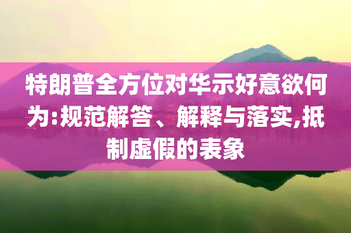 特朗普全方位對華示好意欲何為:規(guī)范解答、解釋與落實,抵制虛假的表象