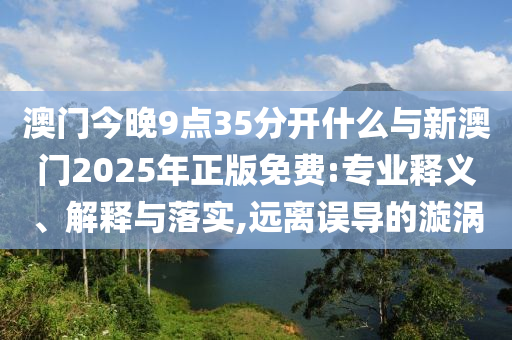 澳門今晚9點(diǎn)35分開什么與新澳門2025年正版免費(fèi):專業(yè)釋義、解釋與落實(shí),遠(yuǎn)離誤導(dǎo)的漩渦