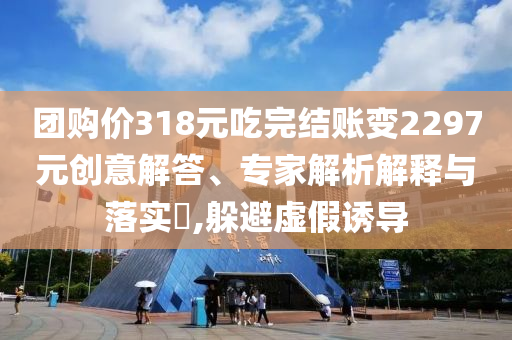 團購價318元吃完結賬變2297元創(chuàng)意解答、專家解析解釋與落實?,躲避虛假誘導