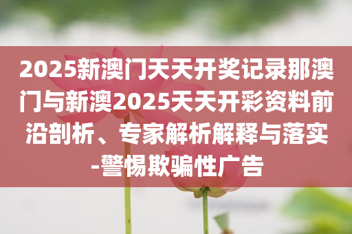 2025新澳門天天開獎記錄那澳門與新澳2025天天開彩資料前沿剖析、專家解析解釋與落實-警惕欺騙性廣告