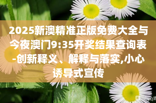 2025新澳精準正版免費大全與今夜澳門9:35開獎結(jié)果查詢表-創(chuàng)新釋義、解釋與落實,小心誘導(dǎo)式宣傳