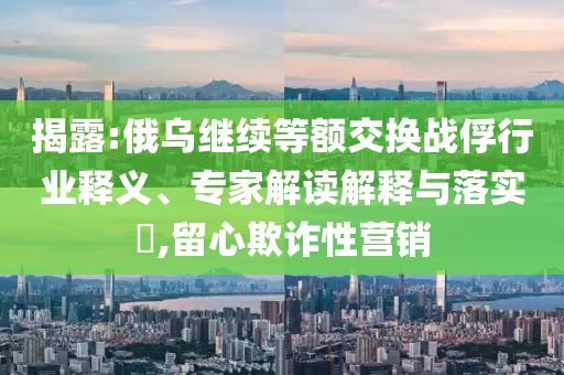 揭露:俄烏繼續(xù)等額交換戰(zhàn)俘行業(yè)釋義、專家解讀解釋與落實?,留心欺詐性營銷