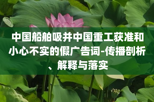中國船舶吸并中國重工獲準(zhǔn)和小心不實的假廣告詞-傳播剖析、解釋與落實