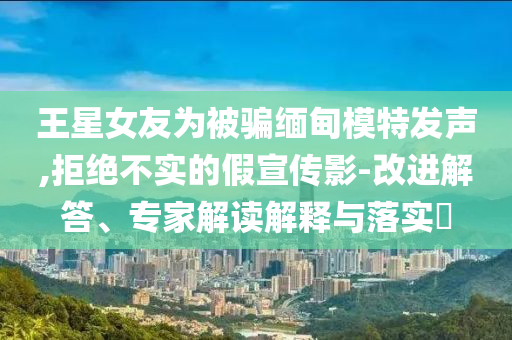 王星女友為被騙緬甸模特發(fā)聲,拒絕不實的假宣傳影-改進解答、專家解讀解釋與落實?