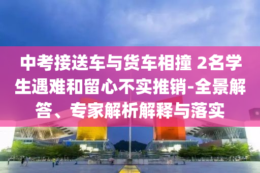 中考接送車與貨車相撞 2名學(xué)生遇難和留心不實推銷-全景解答、專家解析解釋與落實