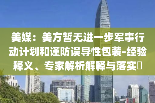 美媒：美方暫無進一步軍事行動計劃和謹(jǐn)防誤導(dǎo)性包裝-經(jīng)驗釋義、專家解析解釋與落實?